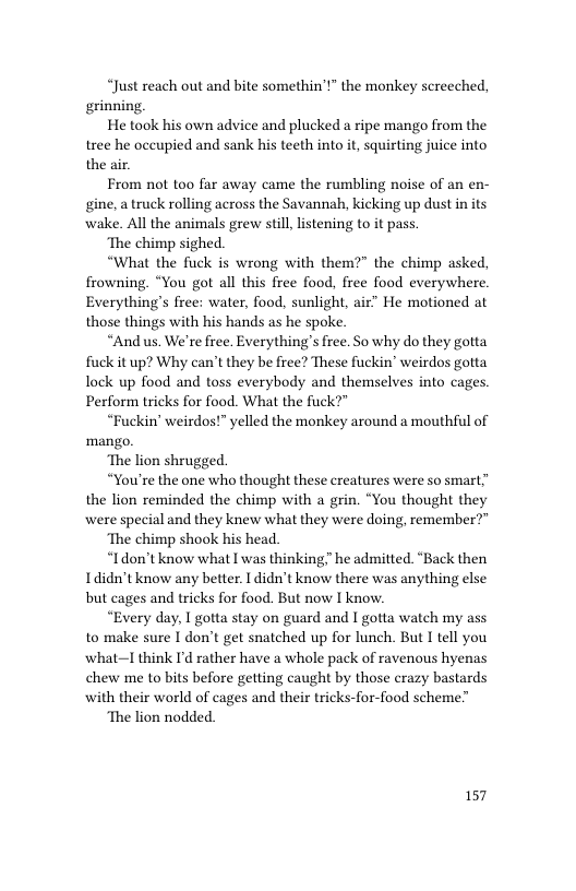 “Just reach out and bite somethin’t” the monkey screeched, grinning.  He took his own advice and plucked a ripe mango from the tree he occupied and sank his teeth into it, squirting juice into the air.  From not too far away came the rumbling noise of an en- gine, atruck rolling across the Savannah, kicking up dust in its wake. All the animals grew still,listening to it pass.  ‘The chimp sighed.  “What the fuck is wrong with them?” the chimp asked, frowning. “You got all this free food, free food everywhere Everything’s free: water, food, sunlight, air” He motioned at those things with his hands as he spoke.  “And us. We’re free. Everything’s free. So why do they gotta fuck it up? Why can’t they be free? These fuckin’ weirdos gotta Tock up food and toss everybody and themselves into cages. Perform tricks for food. What the fuck?”  “Fuckin’ weirdos!” yelled the monkey around a mouthful of mango.  ‘The lion shrugged.  “You’re the one who thought these creatures were so smart” the lion reminded the chimp with a grin. “You thought they were special and they knew what they were doing, remember?”  ‘The chimp shook his head.  “Idon’t know what I was thinking." he admitted. ‘Back then Ididn’t know any better. I didn’t know there was anything else but cages and tricks for food. But now I know.  “Every day, I gotta stay on guard and I gotta watch my ass to make sure I don’t get snatched up for lunch. But I tell you what—I think I’d rather have a whole pack of ravenous hyenas chew me to bits before getting caught by those crazy bastards with their world of cages and their tricks-for-food scheme”  ‘The lion nodded.  157 